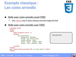 Côté navigateur 2/3ENIB - CAI Web 2016-2017 2ème
semestre
Exemple classique :
Les coins arrondis
● Boîte avec coins arrondis avant CSS3
○ Une <table> avec 9 cases, chacune avec des images de fond
● Boîte avec coins arrondis avec CSS3
<!doctype html>
<html>
<head>
<meta charset="utf-8" />
<style>
.boite_arrondie {
background: #eeeeee;
border: 2px solid black;
border-radius: 20px;
width: 200px; height: 80px;
margin: auto; padding: 20px;
}
</style>
</head>
<div class="boite_arrondie">Oh la jolie boîte !</div>
</hmtl>
 