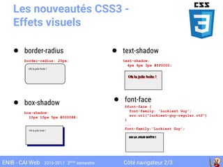 Côté navigateur 2/3ENIB - CAI Web 2016-2017 2ème
semestre
Les nouveautés CSS3 -
Effets visuels
● border-radius
border-radius: 20px;
● box-shadow
box-shadow:
10px 10px 5px #000088;
● text-shadow
text-shadow:
4px 4px 3px #ff0000;
● font-face
@font-face {
font-family: 'Luckiest Guy';
src:url("luckiest-guy-regular.otf")
}
...
font-family:'Luckiest Guy';
 