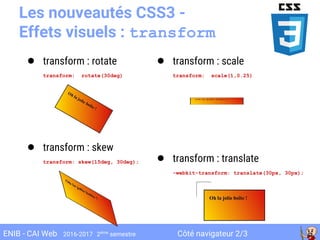 Côté navigateur 2/3ENIB - CAI Web 2016-2017 2ème
semestre
Les nouveautés CSS3 -
Effets visuels : transform
● transform : rotate
transform: rotate(30deg)
● transform : skew
transform: skew(15deg, 30deg);
● transform : scale
transform: scale(1,0.25)
● transform : translate
-webkit-transform: translate(30px, 30px);
 