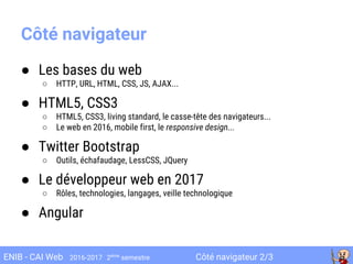 Côté navigateur 2/3ENIB - CAI Web 2016-2017 2ème
semestre
● Les bases du web
○ HTTP, URL, HTML, CSS, JS, AJAX...
● HTML5, CSS3
○ HTML5, CSS3, living standard, le casse-tête des navigateurs...
○ Le web en 2016, mobile first, le responsive design...
● Twitter Bootstrap
○ Outils, échafaudage, LessCSS, JQuery
● Le développeur web en 2017
○ Rôles, technologies, langages, veille technologique
● Angular
Côté navigateur
 