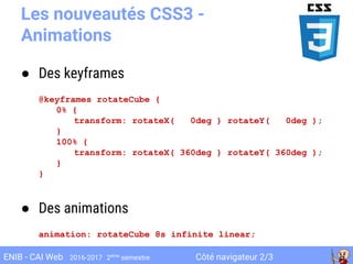 Côté navigateur 2/3ENIB - CAI Web 2016-2017 2ème
semestre
Les nouveautés CSS3 -
Animations
● Des keyframes
@keyframes rotateCube {
0% {
transform: rotateX( 0deg ) rotateY( 0deg );
}
100% {
transform: rotateX( 360deg ) rotateY( 360deg );
}
}
● Des animations
animation: rotateCube 8s infinite linear;
 