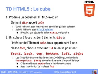 Côté navigateur 2/3ENIB - CAI Web 2016-2017 2ème
semestre
TD HTML5 : Le cube
1. Produire un document HTML5 avec un
élement div appelé cube
○ Ouvrir le fichier avec le navigateur et vérifier qu'il est cohérent
○ Valider le fichier avec HTML5 Validator
■ N'oubliez pas ajouter la balise title, obligatoire
2. Un cube a 6 faces : créer 6 éléments div à
l'intérieur de l'élément cube, tous appartenant à une
classe face, chacun avec une id selon sa position :
front, back, top, bottom, left, right
○ Les faces doivent avoir des dimensions 200x200 px, un fond gris
(background: #888) et une bordure noire d'un pixel de large
■ Créer un élément style dans le head du document
■ Avec la définition de la classe face
 