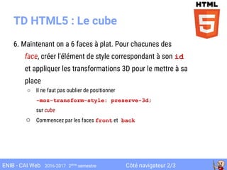 Côté navigateur 2/3ENIB - CAI Web 2016-2017 2ème
semestre
TD HTML5 : Le cube
6. Maintenant on a 6 faces à plat. Pour chacunes des
face, créer l'élément de style correspondant à son id
et appliquer les transformations 3D pour le mettre à sa
place
○ Il ne faut pas oublier de positionner
-moz-transform-style: preserve-3d;
sur cube
○ Commencez par les faces front et back
 