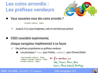 Côté navigateur 2/3ENIB - CAI Web 2016-2017 2ème
semestre
Les coins arrondis :
Les préfixes vendeurs
● Vous souvenez-vous des coins arrondis ?
○ Jusqu'à il n'y a pas longtemps, cela ne marchait pas partout
● CSS3 considéré expérimental,
chaque navigateur implémentait à sa façon
○ Des préfixes propriétaires ou préfixes vendeurs
■ Les principaux ? -moz pour Firefox, -webkit pour Chrome/Safari
border-radius: 20px;
-moz-border-radius: 20px;
-webkit-border-radius: 20px;
border-radius: 20px;
 