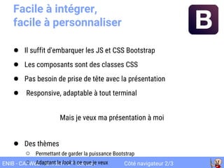 Côté navigateur 2/3ENIB - CAI Web 2016-2017 2ème
semestre
Facile à intégrer,
facile à personnaliser
● Il suffit d'embarquer les JS et CSS Bootstrap
● Les composants sont des classes CSS
● Pas besoin de prise de tête avec la présentation
● Responsive, adaptable à tout terminal
Mais je veux ma présentation à moi
● Des thèmes
○ Permettant de garder la puissance Bootstrap
○ Adaptant le look à ce que je veux
 