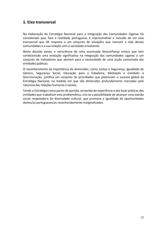 1. Eixo transversal

Na elaboração da Estratégia Nacional para a Integração das Comunidades Ciganas foi
considerado que, face à realidade portuguesa, é imprescindível a inclusão de um eixo
transversal que dê resposta a um conjunto de situações que marcam a vida destas
comunidades e a sua relação com a sociedade envolvente.
Nesta decisão pesou a consciência de uma acentuada desconfiança mútua que tem
condicionado uma evolução significativa na integração das comunidades ciganas e um
conjunto de indicadores que alertam para a necessidade de uma acção concertada das
entidades públicas.
O reconhecimento da importância de dimensões, como Justiça e Segurança, Igualdade de
Género, Segurança Social, Educação para a Cidadania, Mediação e Combate à
Discriminação, justifica um conjunto de prioridades que potenciam o sucesso global da
Estratégia Nacional, na medida em que são dimensões profundamente marcadas pela
natureza das relações humanas e sociais.
Tendo a Estratégia como ponto de partida, acrescida da experiência e das boas práticas das
entidades que trabalham esta problemática, cria-se a possibilidade de alcançar uma coesão
social respeitadora da diversidade cultural, que promova a igualdade de oportunidades
destes/as portugueses/as reconhecidamente marginalizados.




                                                                                       12
 