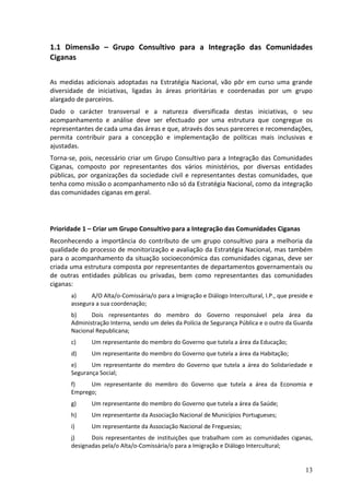 1.1 Dimensão – Grupo Consultivo para a Integração das Comunidades
Ciganas

As medidas adicionais adoptadas na Estratégia Nacional, vão pôr em curso uma grande
diversidade de iniciativas, ligadas às áreas prioritárias e coordenadas por um grupo
alargado de parceiros.
Dado o carácter transversal e a natureza diversificada destas iniciativas, o seu
acompanhamento e análise deve ser efectuado por uma estrutura que congregue os
representantes de cada uma das áreas e que, através dos seus pareceres e recomendações,
permita contribuir para a concepção e implementação de políticas mais inclusivas e
ajustadas.
Torna-se, pois, necessário criar um Grupo Consultivo para a Integração das Comunidades
Ciganas, composto por representantes dos vários ministérios, por diversas entidades
públicas, por organizações da sociedade civil e representantes destas comunidades, que
tenha como missão o acompanhamento não só da Estratégia Nacional, como da integração
das comunidades ciganas em geral.




Prioridade 1 – Criar um Grupo Consultivo para a Integração das Comunidades Ciganas
Reconhecendo a importância do contributo de um grupo consultivo para a melhoria da
qualidade do processo de monitorização e avaliação da Estratégia Nacional, mas também
para o acompanhamento da situação socioeconómica das comunidades ciganas, deve ser
criada uma estrutura composta por representantes de departamentos governamentais ou
de outras entidades públicas ou privadas, bem como representantes das comunidades
ciganas:
       a)     A/O Alta/o-Comissária/o para a Imigração e Diálogo Intercultural, I.P., que preside e
       assegura a sua coordenação;
       b)     Dois representantes do membro do Governo responsável pela área da
       Administração Interna, sendo um deles da Polícia de Segurança Pública e o outro da Guarda
       Nacional Republicana;
       c)     Um representante do membro do Governo que tutela a área da Educação;
       d)     Um representante do membro do Governo que tutela a área da Habitação;
       e)     Um representante do membro do Governo que tutela a área do Solidariedade e
       Segurança Social;
       f)    Um representante do membro do Governo que tutela a área da Economia e
       Emprego;
       g)     Um representante do membro do Governo que tutela a área da Saúde;
       h)     Um representante da Associação Nacional de Municípios Portugueses;
       i)     Um representante da Associação Nacional de Freguesias;
       j)     Dois representantes de instituições que trabalham com as comunidades ciganas,
       designadas pela/o Alta/o-Comissária/o para a Imigração e Diálogo Intercultural;


                                                                                                13
 