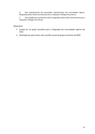 k)     Dois representantes das associações representativas das comunidades ciganas,
       designadas pela/o Alta/o-Comissária/o para a Imigração e Diálogo Intercultural;
       l)     Dois cidadãos de reconhecido mérito, designados pela/o Alta/o-Comissária/o para a
       Imigração e Diálogo Intercultural.


Metal geral:
      Criação de um grupo consultivo para a integração das comunidades ciganas até
       2013.
      Realização de, pelo menos, duas reuniões anuais do grupo consultivo até 2020.




                                                                                            14
 