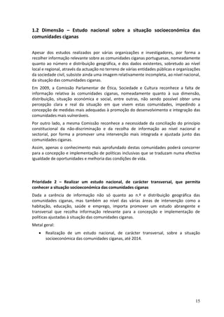 1.2 Dimensão – Estudo nacional sobre a situação socioeconómica das
comunidades ciganas

Apesar dos estudos realizados por várias organizações e investigadores, por forma a
recolher informação relevante sobre as comunidades ciganas portuguesas, nomeadamente
quanto ao número e distribuição geográfica, e dos dados existentes, sobretudo ao nível
local e regional, através da actuação no terreno de várias entidades públicas e organizações
da sociedade civil, subsiste ainda uma imagem relativamente incompleta, ao nível nacional,
da situação das comunidades ciganas.
Em 2009, a Comissão Parlamentar de Ética, Sociedade e Cultura reconhece a falta de
informação relativa às comunidades ciganas, nomeadamente quanto à sua dimensão,
distribuição, situação económica e social, entre outras, não sendo possível obter uma
percepção clara e real da situação em que vivem estas comunidades, impedindo a
concepção de medidas mais adequadas à promoção do desenvolvimento e integração das
comunidades mais vulneráveis.
Por outro lado, a mesma Comissão reconhece a necessidade da conciliação do princípio
constitucional da não-discriminação e da recolha de informação ao nível nacional e
sectorial, por forma a promover uma intervenção mais integrada e ajustada junto das
comunidades ciganas.
Assim, apenas o conhecimento mais aprofundado destas comunidades poderá concorrer
para a concepção e implementação de políticas inclusivas que se traduzam numa efectiva
igualdade de oportunidades e melhoria das condições de vida.




Prioridade 2 – Realizar um estudo nacional, de carácter transversal, que permita
conhecer a situação socioeconómica das comunidades ciganas
Dada a carência de informação não só quanto ao n.º e distribuição geográfica das
comunidades ciganas, mas também ao nível das várias áreas de intervenção como a
habitação, educação, saúde e emprego, importa promover um estudo abrangente e
transversal que recolha informação relevante para a concepção e implementação de
políticas ajustadas à situação das comunidades ciganas.
Metal geral:
      Realização de um estudo nacional, de carácter transversal, sobre a situação
       socioeconómica das comunidades ciganas, até 2014.




                                                                                         15
 