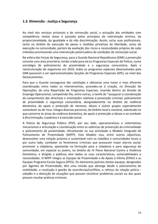1.3. Dimensão - Justiça e Segurança

Ao nível dos serviços prisionais e de reinserção social, a actuação das entidades com
competência nestas áreas é pautada pelos princípios da intervenção mínima, da
proporcionalidade, da igualdade e da não discriminação. Assim, os/as suas profissionais,
tanto no âmbito da execução de penas e medidas privativas da liberdade, como de
execução na comunidade, partem da avaliação dos riscos e necessidades próprias de cada
indivíduo promovendo uma intervenção potenciadora de condições de reinserção social.
Na esfera das Forças de Segurança, para a Guarda Nacional Republicana (GNR) a prevenção
consiste uma área prioritária, tendo criado para tal os Programas Especiais de Polícia, numa
estratégia de policiamento de proximidade e a segurança comunitária. Após a
reestruturação do organismo em 2010, todos os programas especiais desenvolvidos pela
GNR passaram a ser operacionalizados Secções de Programas Especiais (SPE), ao nível dos
Destacamentos.
Para que a Guarda conseguisse dar satisfação e obtivesse uma maior e mais eficiente
coordenação entre todos os intervenientes, procedeu-se à criação, na Direcção de
Operações, de uma Repartição de Programas Especiais, inserida dentro da Divisão de
Emprego Operacional, competindo-lhe, entre outras, a tarefa de “assegurar a coordenação
do cumprimento das directivas e orientações relativas à prevenção criminal, policiamento
de proximidade e segurança comunitária, designadamente no âmbito da violência
doméstica, do apoio e protecção de menores, idosos e outros grupos especialmente
vulneráveis ou de risco. Integra diversas parcerias, de âmbito local e nacional, sobretudo no
que concerne às áreas da violência doméstica, do apoio e protecção a idosos e ao combate
à discriminação, à pobreza e à exclusão social.
A Policia de Segurança Pública (PSP), por seu lado, operacionalizou e sistematizou
mecanismos e articulação e coordenação entre as valências de prevenção da criminalidade
e policiamento de proximidade, oficializando na sua actividade o Modelo Integrado de
Policiamento de Proximidade (MIPP). Este Modelo visa, entre outros objectivos,
desenvolver uma relação próxima e sustentável com os cidadãos e comunidades locais e
por outro lado, combater os fenómenos criminais que provocam maior alarme social;
promover a cidadania, apostando na formação para a cidadania e para segurança da
comunidade, em especial os jovens, no âmbito do IV Plano Nacional Contra a Violência
Doméstica, e dirigida a públicos alvo dadas as suas características, vulnerabilidades e
necessidades. O MIPP integra as Equipas de Proximidade e de Apoio à Vítima (EPAV) e as
Equipas Programa Escola Segura (EPES). Os elementos policiais destas equipas, designados
por Agentes de Proximidade, têm uma missão que abrange desde o policiamento de
visibilidade, a resolução e gestão de ocorrências/conflitos, o reforço da relação polícia -
cidadão e a detecção de situações que possam constituir problemas sociais ou dos quais
possam resultar práticas criminais.




                                                                                          16
 