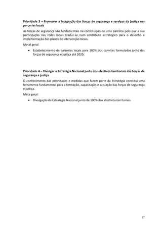 Prioridade 3 – Promover a integração das forças de segurança e serviços da justiça nas
parcerias locais
As forças de segurança são fundamentais na constituição de uma parceria pelo que a sua
participação nas redes locais traduz-se num contributo estratégico para o desenho e
implementação dos planos de intervenção locais.
Metal geral:
      Estabelecimento de parcerias locais para 100% dos convites formulados junto das
       forças de segurança e justiça até 2020;




Prioridade 4 – Divulgar a Estratégia Nacional junto dos efectivos territoriais das forças de
segurança e justiça
O conhecimento das prioridades e medidas que fazem parte da Estratégia constitui uma
ferramenta fundamental para a formação, capacitação e actuação das forças de segurança
e justiça.
Meta geral:
      Divulgação da Estratégia Nacional junto de 100% dos efectivos territoriais.




                                                                                         17
 