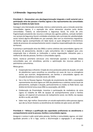 1.4 Dimensão - Segurança Social

Prioridade 5 – Desenvolver uma abordagem/actuação integrada e multi sectorial com a
participação ativa das pessoas e famílias ciganas e dos representantes das comunidades
ciganas no âmbito da Ação Social.
Conseguir uma intervenção concertada, interna e externamente, para a inclusão social das
comunidades ciganas, é a aspiração dos vários elementos atuantes junto destas
comunidades. Todavia, se externamente à Segurança Social, há sinais de uma
fragmentação prevalente dos recursos e esforços dos agentes públicos, contudo também
nos serviços da Segurança Social e entidades envolvidas sob o princípio de subsidiariedade
social, haverá alguma dificuldade em, por exemplo, lidar com os movimentos migratórios
de famílias ciganas acompanhadas em Ação Social, os quais obrigariam à transferência
rápida de processos de acompanhamento social e respetiva responsabilização dos serviços
territoriais.
A presença e participação ativa das ONGs e outros coletivos das comunidades ciganas em
estruturas de planeamento, decisão e ação comunitários não é negligível para uma
cooperação boa e eficiente as instituições e outras organizações relevantes para a
melhoria de vida das pessoas, famílias e comunidades ciganas.
Assim, revela-se prioritário estruturar uma intervenção ajustada à realidade destas
comunidades que, em simultâneo, permita a optimização dos recursos públicos e
patrimónios comunitários.
Metas gerais:
      Cooperação boa e eficiente: Criação de cinco protocolos-piloto de atuação, em sede
       de plataformas supra concelhias ou concelhias em casos de risco ou emergência
       sociais que ocorram, designadamente, em famílias e comunidades ciganas em
       situação de pobreza e exclusão social, até 2020.
      Vez e Voz às Pessoas Ciganas: Promoção do envolvimento das ONG e associações
       representantes da etnia cigana em 50% das plataformas e coletivos sociais locais de
       planeamento, avaliação e atuação, particularmente as criadas na Rede Social, cujo
       âmbito territorial inclua essas ONG ou associações, até 2020.
      Colaboração de Proximidade: Incentivo à participação de mediadores de etnia
       cigana no trabalho de 40% de equipas de acompanhamento social a famílias
       ciganas, em especial em processos de realojamento social, nos SA/AS, nas equipas
       do RSI e no ASI, até 2020.
      Saber mais, Agir melhor: Desenvolver um estudo exploratório sobre pessoas ciganas
       que são ou foram titulares ou beneficiárias de medidas de ação social, até 2020.



Prioridade 6 – Reforçar a qualificação das capacidades profissionais no atendimento e
acompanhamento social às pessoas, famílias e comunidades ciganas.
Assegurar o acesso à ação social pelas pessoas, famílias e comunidades ciganas, em total
igualdade perante a lei e logo, contra a discriminação e segregação é um desígnio


                                                                                        18
 