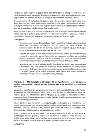 obrigatório. Como segmento populacional prioritário perante situação comprovada de
vulnerabilidade social, o princípio de diferenciação positiva não é aplicável aos critérios de
elegibilidade, sob pena de incumprir os princípios de equidade e de justiça sociais.
O acesso concreto é realizado pelas pessoas que «dão a cara» pelos serviços, neste caso
de acção social, pelo que o investimento no reforço e criação de conhecimentos, atitudes
e atuações informadas e adequadas ao perfil das/os clientes é essencial para contribuir
para a prossecução da missão pública de proteção social.
Assim, há que qualificar e valorizar competências para a atuação culturalmente sensível
(“skills training in cultural competence”), em particular perante as pessoas, famílias e
comunidades ciganas, nos serviços de atendimento/acompanhamento social.
Metas gerais:
      Comunicar, Informando: Divulgação da ENICC (versão final e atualizações) e updates
       semestrais (incluindo documentos da UE) junto da rede interna de
       colaboradores/as do ISS, IP, em especial, os/as que integram equipas de atuação
       direta junto das pessoas e famílias ciganas, até 2020.
      Adquirir, Reforçar e Treinar Competências: Elaboração de três módulos formativos
       e respetivos conteúdos para a intervenção com pessoas, famílias e comunidades
       ciganas para serem replicadas sessões formativas inter culturais, pelo menos em
       quatro momentos diferentes, em cada um dos Centros Distritais, até 2020.
      Sensibilizar para prevenir a discriminação: Criação de um dossier para formandos/as
       e formador/a para realizar sessões formativas flash baseada em situações práticas
       nos serviços de triagem de atendimento/acompanhamento social junto de pessoas
       e famílias ciganas, para serem replicadas, pelo menos em quatro momentos
       diferentes, em cada um dos Centros Distritais, até 2020.



Prioridade 7 – Monitorização e otimização do acompanhamento social às pessoas,
famílias e comunidades ciganas: corrigir linhas de execução, identificar oportunidades
operativas.
Nas equipas e profissionais que garantem a triagem e a intervenção técnica no Serviço de
Atendimento/Acompanhamento Social (SA/AS), nas equipas do Rendimento Social de
Inserção (RSI) e no Atendimento Social Integrado (ASI) parece ser necessário melhorar
procedimentos e ferramentas para um impate positivo na vida das pessoas ciganas e na
eficácia dos serviços prestados.
Haverá também que contrariar a homogeneização (aculturação) e a invisibilidade de
grupos possivelmente mais vulneráveis dentro das comunidades ciganas, designadamente
mulheres, crianças, pessoas LGBT, pessoas portadoras de VIH/SIDA e pessoas com
dependência de álcool, droga ou outras substâncias tóxicas.
Assim, a monitorização da intervenção com a respetiva hierarquização dos problemas e
identificação de boas práticas, implica um conhecimento cada vez mais profundo da
problemática social subjacente e a utilização de procedimentos e ferramentas otimizados
e outras estratégias criativas de atuação, necessariamente, mais eficazes.
Metas gerais:


                                                                                            19
 