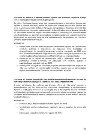 Prioridade 8 – Valorizar os valores familiares ciganos num quadro de respeito e diálogo
com os valores essências da sociedade portuguesa
Os valores familiares ciganos, ainda que contrastantes com os normativos formais que
regulam o sistema educativo, devem ser valorizados sempre que isso não coloque em
causa os valores essenciais do Estado Português, consignados na Declaração Universal dos
Direitos Humanos e plasmados na Constituição da República Portuguesa. Para tal, deverão
ser encontradas formas de resposta às necessidades das famílias ciganas, nomeadamente
criando condições que garantam a aquisição de competências de base ao desenvolvimento
de processos de autonomia, capacitação e empoderamento das mulheres, em contextos
familiares e comunitários favoráveis.
Metas gerais:
      Promoção de 30 acções de formação junto das mulheres ciganas, em conjunto com
       entidades públicas e organizações da sociedade civil, focalizadas no
       desenvolvimento de competências pessoais, sociais e relacionais, até 2020, com
       vista ao desenvolvimento de projectos de vida, criando condições à prossecução de
       uma formação profissional/escolar qualificante e/ou à sua empregabilidade;
      Promoção de 30 acções de sensibilização para a conciliação entre a vida
       profissional, pessoal e familiar, em articulação com entidades públicas e
       organizações da sociedade civil, até 2020;
      Promoção de 16 acções de sensibilização para o desenvolvimento de projectos de
       vida, que tenham em consideração momentos cruciais para as comunidades
       ciganas, nomeadamente o casamento e a maternidade, até 2020.



Prioridade 9 – Investir na mediação e no associativismo feminino enquanto veículos de
participação das mulheres ciganas e condição para o seu empoderamento
A maior participação das mulheres nas diversas esferas da vida social potencia o
desenvolvimento do seu auto-conceito, autonomia, conhecimento e relacionamento
de/com as instituições, motivação e capacitação para o desempenho de uma actividade
profissional etc., condições para o seu empoderamento no seio da comunidade cigana e na
sociedade, desenvolvendo nas mesmas competências acrescidas às que mobiliza nas suas
funções tradicionais.
Metas gerais:
      Formação de 20 mediadoras socioculturais ciganas até 2020;
      Sensibilização dos/as mediadores/as ciganos/as para as questões de género até
       2020;
      Incentivo ao associativismo feminino cigano até 2020.




                                                                                     22
 