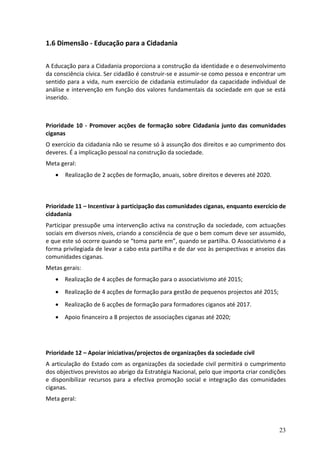 1.6 Dimensão - Educação para a Cidadania

A Educação para a Cidadania proporciona a construção da identidade e o desenvolvimento
da consciência cívica. Ser cidadão é construir-se e assumir-se como pessoa e encontrar um
sentido para a vida, num exercício de cidadania estimulador da capacidade individual de
análise e intervenção em função dos valores fundamentais da sociedade em que se está
inserido.



Prioridade 10 - Promover acções de formação sobre Cidadania junto das comunidades
ciganas
O exercício da cidadania não se resume só à assunção dos direitos e ao cumprimento dos
deveres. É a implicação pessoal na construção da sociedade.
Meta geral:
      Realização de 2 acções de formação, anuais, sobre direitos e deveres até 2020.



Prioridade 11 – Incentivar à participação das comunidades ciganas, enquanto exercício de
cidadania
Participar pressupõe uma intervenção activa na construção da sociedade, com actuações
sociais em diversos níveis, criando a consciência de que o bem comum deve ser assumido,
e que este só ocorre quando se “toma parte em”, quando se partilha. O Associativismo é a
forma privilegiada de levar a cabo esta partilha e de dar voz às perspectivas e anseios das
comunidades ciganas.
Metas gerais:
    Realização de 4 acções de formação para o associativismo até 2015;
    Realização de 4 acções de formação para gestão de pequenos projectos até 2015;
    Realização de 6 acções de formação para formadores ciganos até 2017.
    Apoio financeiro a 8 projectos de associações ciganas até 2020;




Prioridade 12 – Apoiar iniciativas/projectos de organizações da sociedade civil
A articulação do Estado com as organizações da sociedade civil permitirá o cumprimento
dos objectivos previstos ao abrigo da Estratégia Nacional, pelo que importa criar condições
e disponibilizar recursos para a efectiva promoção social e integração das comunidades
ciganas.
Meta geral:



                                                                                        23
 