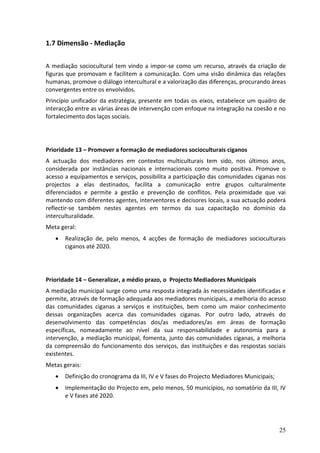 1.7 Dimensão - Mediação

A mediação sociocultural tem vindo a impor-se como um recurso, através da criação de
figuras que promovam e facilitem a comunicação. Com uma visão dinâmica das relações
humanas, promove o diálogo intercultural e a valorização das diferenças, procurando áreas
convergentes entre os envolvidos.
Princípio unificador da estratégia, presente em todas os eixos, estabelece um quadro de
interacção entre as várias áreas de intervenção com enfoque na integração na coesão e no
fortalecimento dos laços sociais.




Prioridade 13 – Promover a formação de mediadores socioculturais ciganos
A actuação dos mediadores em contextos multiculturais tem sido, nos últimos anos,
considerada por instâncias nacionais e internacionais como muito positiva. Promove o
acesso a equipamentos e serviços, possibilita a participação das comunidades ciganas nos
projectos a elas destinados, facilita a comunicação entre grupos culturalmente
diferenciados e permite a gestão e prevenção de conflitos. Pela proximidade que vai
mantendo com diferentes agentes, interventores e decisores locais, a sua actuação poderá
reflectir-se também nestes agentes em termos da sua capacitação no domínio da
interculturalidade.
Meta geral:
      Realização de, pelo menos, 4 acções de formação de mediadores socioculturais
       ciganos até 2020.




Prioridade 14 – Generalizar, a médio prazo, o Projecto Mediadores Municipais
A mediação municipal surge como uma resposta integrada às necessidades identificadas e
permite, através de formação adequada aos mediadores municipais, a melhoria do acesso
das comunidades ciganas a serviços e instituições, bem como um maior conhecimento
dessas organizações acerca das comunidades ciganas. Por outro lado, através do
desenvolvimento das competências dos/as mediadores/as em áreas de formação
específicas, nomeadamente ao nível da sua responsabilidade e autonomia para a
intervenção, a mediação municipal, fomenta, junto das comunidades ciganas, a melhoria
da compreensão do funcionamento dos serviços, das instituições e das respostas sociais
existentes.
Metas gerais:
      Definição do cronograma da III, IV e V fases do Projecto Mediadores Municipais;
      Implementação do Projecto em, pelo menos, 50 municípios, no somatório da III, IV
       e V fases até 2020.




                                                                                         25
 