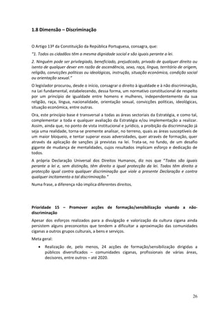1.8 Dimensão – Discriminação


O Artigo 13º da Constituição da República Portuguesa, consagra, que:
“1. Todos os cidadãos têm a mesma dignidade social e são iguais perante a lei.
2. Ninguém pode ser privilegiado, beneficiado, prejudicado, privado de qualquer direito ou
isento de qualquer dever em razão de ascendência, sexo, raça, língua, território de origem,
religião, convicções políticas ou ideológicas, instrução, situação económica, condição social
ou orientação sexual.”
O legislador procurou, desde o início, consagrar o direito à igualdade e à não discriminação,
na Lei fundamental, estabelecendo, dessa forma, um normativo constitucional de respeito
por um princípio de igualdade entre homens e mulheres, independentemente da sua
religião, raça, língua, nacionalidade, orientação sexual, convicções políticas, ideológicas,
situação económica, entre outras.
Ora, este princípio base é transversal a todas as áreas sectoriais da Estratégia, e como tal,
complementar a toda e qualquer avaliação da Estratégia e/ou implementação a realizar.
Assim, ainda que, no ponto de vista institucional e jurídico, a proibição da discriminação já
seja uma realidade, torna-se premente analisar, no terreno, quais as áreas susceptíveis de
um maior bloqueio, e tentar superar essas adversidades, quer através de formação, quer
através da aplicação de sanções já previstas na lei. Trata-se, no fundo, de um desafio
gigante de mudança de mentalidades, cujos resultados implicam esforço e dedicação de
todos.
A própria Declaração Universal dos Direitos Humanos, diz nos que “Todos são iguais
perante a lei e, sem distinção, têm direito a igual protecção da lei. Todos têm direito a
protecção igual contra qualquer discriminação que viole a presente Declaração e contra
qualquer incitamento a tal discriminação.”
Numa frase, a diferença não implica diferentes direitos.




Prioridade 15 – Promover acções de formação/sensibilização visando a não-
discriminação
Apesar dos esforços realizados para a divulgação e valorização da cultura cigana ainda
persistem alguns preconceitos que tendem a dificultar a aproximação das comunidades
ciganas a outros grupos culturais, a bens e serviços.
Meta geral:
      Realização de, pelo menos, 24 acções de formação/sensibilização dirigidas a
       públicos diversificados – comunidades ciganas, profissionais de várias áreas,
       decisores, entre outros – até 2020.




                                                                                          26
 