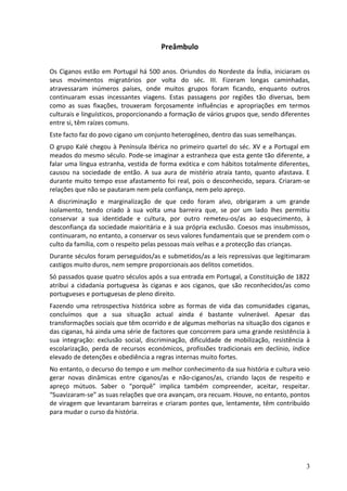 Preâmbulo

Os Ciganos estão em Portugal há 500 anos. Oriundos do Nordeste da Índia, iniciaram os
seus movimentos migratórios por volta do séc. III. Fizeram longas caminhadas,
atravessaram inúmeros países, onde muitos grupos foram ficando, enquanto outros
continuaram essas incessantes viagens. Estas passagens por regiões tão diversas, bem
como as suas fixações, trouxeram forçosamente influências e apropriações em termos
culturais e linguísticos, proporcionando a formação de vários grupos que, sendo diferentes
entre si, têm raízes comuns.
Este facto faz do povo cigano um conjunto heterogéneo, dentro das suas semelhanças.
O grupo Kalé chegou à Península Ibérica no primeiro quartel do séc. XV e a Portugal em
meados do mesmo século. Pode-se imaginar a estranheza que esta gente tão diferente, a
falar uma língua estranha, vestida de forma exótica e com hábitos totalmente diferentes,
causou na sociedade de então. A sua aura de mistério atraía tanto, quanto afastava. E
durante muito tempo esse afastamento foi real, pois o desconhecido, separa. Criaram-se
relações que não se pautaram nem pela confiança, nem pelo apreço.
A discriminação e marginalização de que cedo foram alvo, obrigaram a um grande
isolamento, tendo criado à sua volta uma barreira que, se por um lado lhes permitiu
conservar a sua identidade e cultura, por outro remeteu-os/as ao esquecimento, à
desconfiança da sociedade maioritária e à sua própria exclusão. Coesos mas insubmissos,
continuaram, no entanto, a conservar os seus valores fundamentais que se prendem com o
culto da família, com o respeito pelas pessoas mais velhas e a protecção das crianças.
Durante séculos foram perseguidos/as e submetidos/as a leis repressivas que legitimaram
castigos muito duros, nem sempre proporcionais aos delitos cometidos.
Só passados quase quatro séculos após a sua entrada em Portugal, a Constituição de 1822
atribui a cidadania portuguesa às ciganas e aos ciganos, que são reconhecidos/as como
portugueses e portuguesas de pleno direito.
Fazendo uma retrospectiva histórica sobre as formas de vida das comunidades ciganas,
concluímos que a sua situação actual ainda é bastante vulnerável. Apesar das
transformações sociais que têm ocorrido e de algumas melhorias na situação dos ciganos e
das ciganas, há ainda uma série de factores que concorrem para uma grande resistência à
sua integração: exclusão social, discriminação, dificuldade de mobilização, resistência à
escolarização, perda de recursos económicos, profissões tradicionais em declínio, índice
elevado de detenções e obediência a regras internas muito fortes.
No entanto, o decurso do tempo e um melhor conhecimento da sua história e cultura veio
gerar novas dinâmicas entre ciganos/as e não-ciganos/as, criando laços de respeito e
apreço mútuos. Saber o “porquê” implica também compreender, aceitar, respeitar.
“Suavizaram-se” as suas relações que ora avançam, ora recuam. Houve, no entanto, pontos
de viragem que levantaram barreiras e criaram pontes que, lentamente, têm contribuído
para mudar o curso da história.




                                                                                        3
 