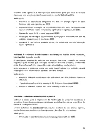 encontro entre ciganos/as e não-ciganas/os, contribuindo para que todas as crianças
ciganas, do sexo feminino e masculino, completem a escolaridade obrigatória.
Metas gerais:
      Conclusão da escolaridade obrigatória para 60% das crianças ciganas do sexo
       feminino e do sexo masculino até 2020;
      Investimento em estratégias de proximidade/valorização junto das comunidades
       ciganas em 80% de escolas com presença significativa de ciganos/as, até 2020;
      Divulgação, anual, de 10 casos de sucesso até 2020;
      Introdução de estratégias organizacionais e pedagógicas inovadoras em 80% de
       escolas e agrupamentos de escolas até 2020.
      Aproximar à taxa nacional a taxa de sucesso das escolas que têm uma população
       cigana significativa




Prioridade 20 – Promover a continuidade da escolarização a nível do ensino secundário,
incentivando à formação superior
O investimento na educação traduz-se num aumento directo de competências e numa
preparação para desafios que a inserção no mercado trabalho apresenta, contribuindo
ainda, de uma forma efectiva e sustentável, para a igualdade de oportunidades.
Assim, um percurso sólido que resulte num leque diversificado de oportunidades, deverá
passar pelos vários patamares que o sistema educativo oferece.
Metas gerais:
      Conclusão do ensino secundário/cursos profissionais para 30% de jovens ciganas/os
       até 2020;
      Frequência, anual, no ensino superior de 3% de jovens ciganas/os até 2020;
      Conclusão do ensino superior para 2% de jovens ciganas/os até 2020.




Prioridade 21- Prevenir o abandono escolar precoce
Mobilizar a escola para a importância da flexibilização de percursos educativos e
formativos de acordo com os/as destinatários/as, sensibilizando-a para a importância de
combater a retenção sucessiva.
Envolver as famílias nas decisões sobre os percursos escolares das suas crianças e jovens,
apostando num acompanhamento de proximidade e à medida das necessidades.
Metas gerais:
      Diminuição do abandono escolar das crianças ciganas em 20% até 2020;




                                                                                       31
 