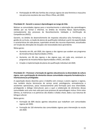    Participação de 40% das famílias das crianças ciganas do sexo feminino e masculino
       nos percursos escolares dos seus filhos e filhas, até 2020.



Prioridade 22 - Garantir o acesso à Aprendizagem ao Longo da Vida
Motivar as comunidades ciganas para o reconhecimento e valorização das aprendizagens
obtidas por via formal e informal, no âmbito da Iniciativa Novas Oportunidades,
nomeadamente dos processos de Reconhecimento Validação e Certificação de
Competências (RVCC).
Garantir, no âmbito do desenvolvimento de respostas educativa e/ou formativas, e na
gestão do currículo, a criação de planos de qualificação individual a partir da especificidade
e características de cada pessoa, suportados através dos recursos disponíveis, actualizados
em função das alterações de situação e de necessidades do/a aprendente.
Metas gerais:
      Aumento em 6%, até 2020, dos ciganos e das ciganas que acedem aos programas
       da Iniciativa Novas Oportunidades e RVCC;
      Aumento, em 4% dos ciganos e das ciganas que, em cada ano, concluem os
       programas da Iniciativa Novas Oportunidades e RVCC, até 2020;
      Criação e implementação de planos de qualificação individual até 2020.




Prioridade 23 – Promover a formação de agentes educativos/as na diversidade da cultura
cigana, com a participação de elementos dessas comunidades enquanto formadores/as e
interlocutores/as privilegiados
A capacitação dos/as docentes para o trabalho com crianças e jovens ciganos e ciganas,
mas também dos/as técnicos/as de serviço social, psicólogos/as, animadores/as e
assistentes operacionais, passa necessariamente pela formação para essa diversidade,
privilegiando o diálogo intercultural, para a qual a colaboração de elementos dessas
comunidades será uma mais valia para esse processo de aprendizagem mútua. Entre estes
últimos, as matriarcas e os patriarcas são aliados e aliadas chave, dada a sua natureza de
bilingue cultural.
Metas gerais:
      Formação de 60% dos/as agentes educativos que trabalham com comunidades
       ciganas até 2020;
      Formação de 150 elementos das comunidades ciganas para intervenção na escola
       até 2020.




                                                                                           32
 