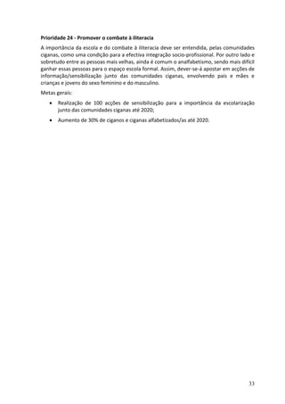 Prioridade 24 - Promover o combate à iliteracia
A importância da escola e do combate à iliteracia deve ser entendida, pelas comunidades
ciganas, como uma condição para a efectiva integração socio-profissional. Por outro lado e
sobretudo entre as pessoas mais velhas, ainda é comum o analfabetismo, sendo mais difícil
ganhar essas pessoas para o espaço escola formal. Assim, dever-se-á apostar em acções de
informação/sensibilização junto das comunidades ciganas, envolvendo pais e mães e
crianças e jovens do sexo feminino e do masculino.
Metas gerais:
      Realização de 100 acções de sensibilização para a importância da escolarização
       junto das comunidades ciganas até 2020;
      Aumento de 30% de ciganos e ciganas alfabetizados/as até 2020.




                                                                                       33
 