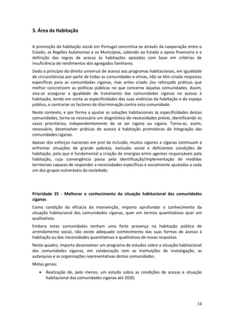 3. Área da Habitação

A promoção da habitação social em Portugal concretiza-se através da cooperação entre o
Estado, as Regiões Autónomas e os Municípios, cabendo ao Estado o apoio financeiro e a
definição das regras de acesso às habitações apoiadas com base em critérios de
insuficiência de rendimentos dos agregados familiares.
Dado o principio do direito universal de acesso aos programas habitacionais, em igualdade
de circunstâncias por parte de todas as comunidades e etnias, não se têm criado respostas
específicas para as comunidades ciganas, mas antes criado /ou reforçado práticas que
melhor concretizem as políticas públicas no que concerne àquelas comunidades. Assim,
visa-se assegurar a igualdade de tratamento das comunidades ciganas no acesso à
habitação, tendo em conta as especificidades das suas vivências da habitação e do espaço
público, e contrariar os factores de discriminação contra esta comunidade.
Neste contexto, e por forma a ajustar as soluções habitacionais às especificidades destas
comunidades, torna-se necessário um diagnóstico de necessidades prévio, identificando os
casos prioritários, independentemente de se ser cigano ou cigana. Torna-se, assim,
necessário, desenvolver práticas de acesso à habitação promotoras da integração das
comunidades ciganas.
Apesar dos esforços nacionais em prol da inclusão, muitos ciganos e ciganas continuam a
enfrentar situações de grande pobreza, exclusão social e deficientes condições de
habitação, pelo que é fundamental a criação de sinergias entre agentes responsáveis pela
habitação, cuja convergência passa pela identificação/implementação de medidas
territoriais capazes de responder a necessidades específicas e socialmente ajustadas a cada
um dos grupos vulneráveis da sociedade.




Prioridade 25 - Melhorar o conhecimento da situação habitacional das comunidades
ciganas
Como condição da eficácia da intervenção, importa aprofundar o conhecimento da
situação habitacional das comunidades ciganas, quer em termos quantitativos quer em
qualitativos.
Embora estas comunidades tenham uma forte presença na habitação pública de
arrendamento social, não existe adequado conhecimento das suas formas de acesso à
habitação ou das necessidades quantitativas e qualitativas de novas respostas.
Neste quadro, importa desenvolver um programa de estudos sobre a situação habitacional
das comunidades ciganas, em colaboração com as instituições de investigação, as
autarquias e as organizações representativas destas comunidades.
Metas gerais:
      Realização de, pelo menos, um estudo sobre as condições de acesso e situação
       habitacional das comunidades ciganas até 2020;




                                                                                        34
 