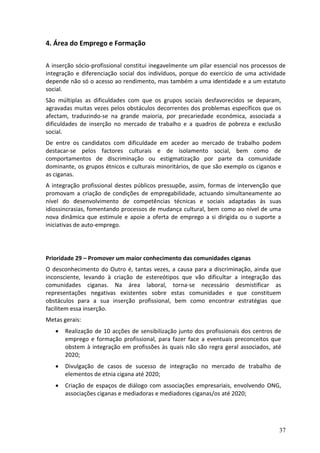 4. Área do Emprego e Formação

A inserção sócio-profissional constitui inegavelmente um pilar essencial nos processos de
integração e diferenciação social dos indivíduos, porque do exercício de uma actividade
depende não só o acesso ao rendimento, mas também a uma identidade e a um estatuto
social.
São múltiplas as dificuldades com que os grupos sociais desfavorecidos se deparam,
agravadas muitas vezes pelos obstáculos decorrentes dos problemas específicos que os
afectam, traduzindo-se na grande maioria, por precariedade económica, associada a
dificuldades de inserção no mercado de trabalho e a quadros de pobreza e exclusão
social.
De entre os candidatos com dificuldade em aceder ao mercado de trabalho podem
destacar-se pelos factores culturais e de isolamento social, bem como de
comportamentos de discriminação ou estigmatização por parte da comunidade
dominante, os grupos étnicos e culturais minoritários, de que são exemplo os ciganos e
as ciganas.
A integração profissional destes públicos pressupõe, assim, formas de intervenção que
promovam a criação de condições de empregabilidade, actuando simultaneamente ao
nível do desenvolvimento de competências técnicas e sociais adaptadas às suas
idiossincrasias, fomentando processos de mudança cultural, bem como ao nível de uma
nova dinâmica que estimule e apoie a oferta de emprego a si dirigida ou o suporte a
iniciativas de auto-emprego.




Prioridade 29 – Promover um maior conhecimento das comunidades ciganas
O desconhecimento do Outro é, tantas vezes, a causa para a discriminação, ainda que
inconsciente, levando à criação de estereótipos que vão dificultar a integração das
comunidades ciganas. Na área laboral, torna-se necessário desmistificar as
representações negativas existentes sobre estas comunidades e que constituem
obstáculos para a sua inserção profissional, bem como encontrar estratégias que
facilitem essa inserção.
Metas gerais:
      Realização de 10 acções de sensibilização junto dos profissionais dos centros de
       emprego e formação profissional, para fazer face a eventuais preconceitos que
       obstem à integração em profissões às quais não são regra geral associados, até
       2020;
      Divulgação de casos de sucesso de integração no mercado de trabalho de
       elementos de etnia cigana até 2020;
      Criação de espaços de diálogo com associações empresariais, envolvendo ONG,
       associações ciganas e mediadoras e mediadores ciganas/os até 2020;




                                                                                      37
 