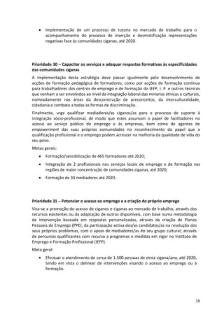    Implementação de um processo de tutoria no mercado de trabalho para o
       acompanhamento do processo de inserção e desmistificação representações
       negativas face às comunidades ciganas, até 2020.




Prioridade 30 – Capacitar os serviços e adequar respostas formativas às especificidades
das comunidades ciganas
A implementação desta estratégia deve passar igualmente pelo desenvolvimento de
acções de formação pedagógica de formadores, como por acções de formação contínua
para trabalhadores dos centros de emprego e de formação do IEFP, I. P. e outros técnicos
que venham a ser envolvidos ao nível da integração laboral das minorias étnicas e culturais,
nomeadamente nas áreas da desconstrução de preconceitos, da interculturalidade,
cidadania e combate a todas as formas de discriminação.
Finalmente, urge qualificar mediadores/as ciganos/as para o processo de suporte à
integração sócio-profissional, de modo que estes assumam o papel de facilitadores no
acesso ao serviço público de emprego e às empresas, bem como de agentes de
empowerment das suas próprias comunidades no reconhecimento do papel que a
qualificação profissional e o emprego podem acrescer na melhoria da qualidade de vida do
seu povo.
Metas gerais:
      Formação/sensibilização de 465 formadores até 2020;
      Integração de 2 profissionais nos serviços locais de emprego e de formação nas
       regiões de maior concentração de comunidades ciganas, até 2020;
      Formação de 30 mediadores até 2020.




Prioridade 31 – Potenciar o acesso ao emprego e a criação do próprio emprego
Visa-se a promoção do acesso de ciganos e ciganas ao mercado de trabalho, através dos
recursos existentes ou da adaptação de outros disponíveis, com base numa metodologia
de intervenção baseada em respostas personalizadas, através da criação de Planos
Pessoais de Emprego (PPE); da participação activa dos/as candidatos/as na resolução dos
seus próprios problemas, com o apoio de mediadores/as do seu grupo cultural; através
de percursos qualificantes com recurso a programas e medidas em vigor no Instituto de
Emprego e Formação Profissional (IEFP).
Meta geral:
      Efectuar o atendimento de cerca de 1.500 pessoas de etnia cigana/ano, até 2020,
       tendo em vista o delinear de intervenções visando o acesso ao emprego ou à
       formação.




                                                                                         38
 