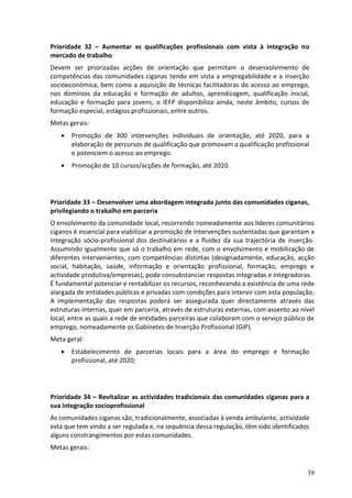 Prioridade 32 – Aumentar as qualificações profissionais com vista à integração no
mercado de trabalho
Devem ser priorizadas acções de orientação que permitam o desenvolvimento de
competências das comunidades ciganas tendo em vista a empregabilidade e a inserção
socioeconómica, bem como a aquisição de técnicas facilitadoras do acesso ao emprego,
nos domínios da educação e formação de adultos, aprendizagem, qualificação inicial,
educação e formação para jovens; o IEFP disponibiliza ainda, neste âmbito, cursos de
formação especial, estágios profissionais, entre outros.
Metas gerais:
      Promoção de 300 intervenções individuais de orientação, até 2020, para a
       elaboração de percursos de qualificação que promovam a qualificação profissional
       e potenciem o acesso ao emprego.
      Promoção de 10 cursos/acções de formação, até 2020.




Prioridade 33 – Desenvolver uma abordagem integrada junto das comunidades ciganas,
privilegiando o trabalho em parceria
O envolvimento da comunidade local, recorrendo nomeadamente aos lideres comunitários
ciganos é essencial para viabilizar a promoção de intervenções sustentadas que garantam a
integração sócio-profissional dos destinatários e a fluidez da sua trajectória de inserção.
Assumindo igualmente que só o trabalho em rede, com o envolvimento e mobilização de
diferentes intervenientes, com competências distintas (designadamente, educação, acção
social, habitação, saúde, informação e orientação profissional, formação, emprego e
actividade produtiva/empresas), pode consubstanciar respostas integradas e integradoras.
É fundamental potenciar e rentabilizar os recursos, reconhecendo a existência de uma rede
alargada de entidades públicas e privadas com condições para intervir com esta população.
A implementação das respostas poderá ser assegurada quer directamente através das
estruturas internas, quer em parceria, através de estruturas externas, com assento ao nível
local, entre as quais a rede de entidades parceiras que colaboram com o serviço público de
emprego, nomeadamente os Gabinetes de Inserção Profissional (GIP).
Meta geral:
      Estabelecimento de parcerias locais para a área do emprego e formação
       profissional, até 2020;




Prioridade 34 – Revitalizar as actividades tradicionais das comunidades ciganas para a
sua integração socioprofissional
As comunidades ciganas são, tradicionalmente, associadas à venda ambulante, actividade
esta que tem vindo a ser regulada e, na sequência dessa regulação, têm sido identificados
alguns constrangimentos por estas comunidades.
Metas gerais:


                                                                                        39
 