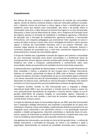 Enquadramento

Nos últimos 40 anos, assistimos à criação de dinâmicas de inclusão das comunidades
ciganas, através de diversas iniciativas levadas a cabo por instituições públicas e privadas,
com o objectivo comum de promover a cultura cigana e fazer a sensibilização para os
problemas sociais que afectam estas comunidades. São várias e de grande relevo as
intervenções nesta área: a Obra Nacional da Pastoral dos Ciganos e os seus Secretariados
Diocesanos; a Santa Casa da Misericórdia de Lisboa, com o Programa de Promoção Social
dos Ciganos, pioneira na formação de mediadores e mediadoras ciganos/as; o Ministério
da Educação com a formação de mediadores/as ciganos/as escolares; o Secretariado
Entreculturas, com respostas pedagógicas que promoveram maior equidade no acesso e
sucesso de todos os alunos e alunas, bem como a divulgação da história e cultura do povo
cigano; o Instituto das Comunidades Educativas com o seu projecto “Nómada”, que
envolveu largas dezenas de docentes e ainda, mas não menos relevantes, diversos e
numerosos projectos de associações que, a nível local, contribuíram largamente para o
desenvolvimento e inserção das comunidades ciganas.
O Grupo de Trabalho para a Igualdade e Inserção dos Ciganos veio salientar a necessidade
de uma intervenção articulada junto destas comunidades e o Rendimento Social de
Inserção permitiu minorar algumas carências sentidas pelas famílias ciganas. O trabalho da
Academia tem vindo a enriquecer substancialmente o conhecimento sobre estas
comunidades, dando uma panorâmica de realidades durante muito tempo esquecidas.
A Subcomissão para a Igualdade de Oportunidades e Família, da Comissão Parlamentar de
Ética, Sociedade e Cultura, a propósito do Ano Europeu para o Diálogo Intercultural,
elaborou um relatório, apresentado em Março de 2009, onde se destaca a evidência de
situações de pobreza, exclusão e marginalidade, de que as comunidades ciganas continuam
a ser vítimas, elencando uma série de recomendações no sentido de colmatar as carências
observadas em diversas áreas, sobretudo ao nível da Educação e Habitação. Este relatório
constituiu um marco que permitiu que esta problemática constasse da agenda política.
O Programa Escolhas, fundido no Alto Comissariado para a Imigração e Diálogo
Intercultural desde 2004 e que visa promover a inclusão social de crianças e jovens em
risco, particularmente descendentes de imigrantes e minorias étnicas, integra, na sua 4ª
geração (2010-2012), 66 projectos dirigidos às comunidades ciganas, traduzindo as
necessidades cada vez mais sentidas a nível local de encontrar respostas adequadas à
inclusão destas crianças e jovens.
A criação do Gabinete de Apoio às Comunidades Ciganas, em 2007, pelo Alto Comissariado
para a Imigração e Diálogo Intercultural, veio responder à necessidade de um apoio mais
sistemático e eficiente a estas comunidades, implementando dinâmicas promotoras da sua
integração social, valorizando o seu património cultural e a sua participação enquanto
cidadãos e cidadãs portugueses/as, reduzindo estereótipos e injectando doses de auto-
estima, capazes de materializar as atitudes de reconhecimento e respeito pelo outro, que
criam as verdadeiras oportunidades e são os grandes motores da mudança.
Este gabinete tem estruturado a sua missão em torno de três grandes linhas – o reforço do
diálogo intercultural, a promoção da educação, da cultura e da cidadania e apoio à
capacitação, desenvolvendo um conjunto de actividades orientadas para a promoção e


                                                                                           4
 