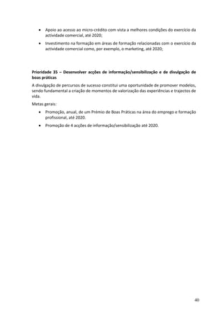    Apoio ao acesso ao micro-crédito com vista a melhores condições do exercício da
       actividade comercial, até 2020;
      Investimento na formação em áreas de formação relacionadas com o exercício da
       actividade comercial como, por exemplo, o marketing, até 2020;




Prioridade 35 – Desenvolver acções de informação/sensibilização e de divulgação de
boas práticas
A divulgação de percursos de sucesso constitui uma oportunidade de promover modelos,
sendo fundamental a criação de momentos de valorização das experiências e trajectos de
vida.
Metas gerais:
      Promoção, anual, de um Prémio de Boas Práticas na área do emprego e formação
       profissional, até 2020.
      Promoção de 4 acções de informação/sensibilização até 2020.




                                                                                     40
 