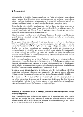 5. Área da Saúde

A Constituição da República Portuguesa defende que “todos têm direito à protecção da
saúde e o dever de a defender e promover”, consagrando que o direito à protecção da
saúde é realizado através de um serviço nacional de saúde universal e geral e, tendo em
conta as condições económicas e sociais dos cidadãos, tendencialmente gratuito.
Concretizando este princípio constitucional, a Lei de Bases da Saúde estabelece a
universalidade da cobertura dos serviços prestadores de cuidados de saúde como uma das
características básicas do sistema de saúde português, determinando que os serviços
públicos de saúde se estendam a toda a população.
Estabelece, ainda, a equidade como princípio geral do sistema de saúde, entendida como a
garantia de que o acesso à prestação de cuidados de saúde se realize em condições de
igualdade efectiva.
Confere, por último, especial relevância ao facto de que os meios e as actuações do
sistema de saúde estejam, prioritariamente, orientados para a promoção da saúde e para a
prevenção da doença. Tal facto implica uma concepção integral da saúde e impõe o
desafio, aos serviços prestadores de cuidados de saúde, de incorporarem a
operacionalização de estratégias que possam contribuir para a redução das desigualdades
em saúde, melhoria da equidade no acesso aos cuidados de saúde, nomeadamente
tomando em consideração as necessidades de grupos especialmente vulneráveis, em que
se incluem as comunidades ciganas.
Assim, torna-se importante que o Estado Português prossiga com a implementação de
medidas, recorrendo não só ao orçamento nacional mas da União Europeia, tendo em vista
assegurar que os ciganos são tratados, na prática, como quaisquer outros cidadãos com
acesso idêntico a todos os direitos fundamentais, tal como consagrados na Constituição da
República Portuguesa e na Carta dos Direitos Fundamentais da UE.
A área da saúde, comparativamente às restantes áreas de intervenção da estratégia,
apresenta o conjunto de indicadores mais satisfatórios e dos quais se salienta o facto de
96% das crianças ciganas cumprirem com o Plano Nacional de Vacinação (EAPN, 2009).
Deve ainda ser referido que, embora a implementação das prioridades previstas na
estratégia, no domínio da saúde, seja da competência da Direcção Geral de Saúde, a
monitorização e avaliação do seu impacto apenas se torna possível em articulação com
organizações da sociedade civil e/ou outras entidades públicas.




Prioridade 36 – Promover acções de formação/informação sobre educação para a saúde
e serviços disponíveis
Pelas suas especificidades, as comunidades ciganas não se encontram entre os/as utentes
regulares dos serviços de saúde, tornando-se necessário promover medidas adaptadas,
nomeadamente, com o recurso a unidades móveis e incentivando a inscrição nos Centros
de Saúde enquanto estruturas de proximidade.




                                                                                      41
 