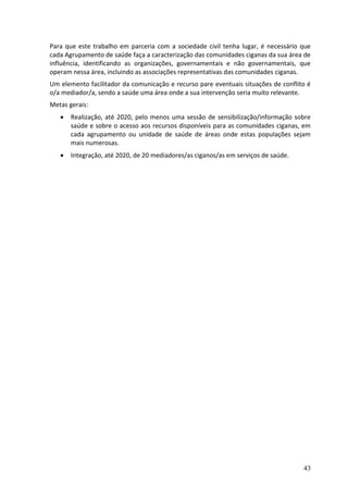 Para que este trabalho em parceria com a sociedade civil tenha lugar, é necessário que
cada Agrupamento de saúde faça a caracterização das comunidades ciganas da sua área de
influência, identificando as organizações, governamentais e não governamentais, que
operam nessa área, incluindo as associações representativas das comunidades ciganas.
Um elemento facilitador da comunicação e recurso pare eventuais situações de conflito é
o/a mediador/a, sendo a saúde uma área onde a sua intervenção seria muito relevante.
Metas gerais:
      Realização, até 2020, pelo menos uma sessão de sensibilização/informação sobre
       saúde e sobre o acesso aos recursos disponíveis para as comunidades ciganas, em
       cada agrupamento ou unidade de saúde de áreas onde estas populações sejam
       mais numerosas.
      Integração, até 2020, de 20 mediadores/as ciganos/as em serviços de saúde.




                                                                                    43
 