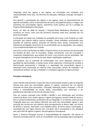 integração social das ciganas e dos ciganos, em articulação com entidades com
responsabilidade nesta área, nos domínios da educação, habitação, emprego, formação e
saúde.
Para garantir a participação dos ciganos e das ciganas, tanto no desenvolvimento de
algumas actividades, como no planeamento de outras, este gabinete passou a integrar seis
elementos das comunidades ciganas, experiência muito positiva que foi o prólogo do
Projecto-Piloto Mediadores Municipais.
Assim, em Abril de 2009 foi lançado o Projecto-Piloto Mediadores Municipais, que
constituiu um marco, como uma das primeiras iniciativas nesta área, apoiadas por um
governo português.
A articulação do Estado com entidades da sociedade civil trouxe a este Projecto um valor
acrescido, que importa replicar noutras situações. Sendo entidades vocacionadas para
questões de interesse público, actuando em diversas áreas sociais, transportam uma
experiência privilegiada, decorrente da sua proximidade com as populações, que assegura
a sua complementaridade com o Estado.
Com início no dia 1 de Outubro de 2009, o Projecto entrou no seu terceiro ano de execução
em Outubro de 2011, com 15 municípios. Integra, actualmente, mais seis municípios e
respectivos mediadores/as, que acabam de iniciar o seu primeiro ano de actividades. São
um grupo heterogéneo em termos de sexo, idade e habilitações académicas.
Este projecto, que se pretende de continuidade, tem como objectivos promover a
igualdade de oportunidades, a coesão social, tendo subjacente a dimensão de combate à
discriminação, promovendo o emprego e a capacitação das comunidades ciganas e
apostando numa intervenção em diversas áreas carenciadas, através da mediação e da
resolução de conflitos, em que o mediador e a mediadora cigano/a é a figura principal.


Princípios orientadores


Como referido anteriormente, muitas têm sido as intervenções levadas a cabo ao longo dos
últimos anos junto das comunidades ciganas. É, todavia, necessário dar um impulso
acrescido nas áreas mais carenciadas – Educação, Habitação, Saúde e Emprego - a fim de
reduzir a vulnerabilidade de muitas destas comunidades, que continuam a ser
grandemente afectadas em termos de exclusão social.
Com um número estimado entre 40.000 a 60.000 e com distribuição pelo território
nacional de Norte a Sul, muitas ciganas e ciganos portugueses carecem ainda de acesso a
bens e serviços fundamentais, promotores da sua integração. É, no entanto, certo que esta
integração passa por uma postura diferente por parte das comunidades ciganas e pela
assunção das normas por que todos/as os/as portugueses/as se devem reger, em termos
de direitos e deveres, exercendo a sua cidadania plena, de forma activa e participada. A
conciliação das suas regras internas com a lei geral, não é incompatível é, sim, desejável
pois, para além de ciganos e ciganas, são portugueses e portuguesas.
Assim, o Governo Português assumiu a responsabilidade de responder, não apenas às
directivas emanadas pela UE, como às necessidades reais da população cigana portuguesa,



                                                                                        5
 