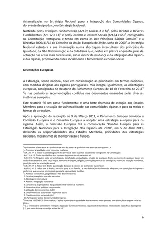 sistematizadas na Estratégia Nacional para a Integração das Comunidades Ciganas,
doravante designada como Estratégia Nacional.
Norteada pelos Princípios Fundamentais (Art.9º Alíneas d e h)1, pelos Direitos e Deveres
Fundamentais (Art. 12 e 13)2 e pelos Direitos e Deveres Sociais (Art.64 e 65)3 consignados
na Constituição Portuguesa e tendo em conta os Dez Princípios Básicos Comuns4 e a
Directiva 2000/43/CE do Conselho da União Europeia de 29 de Junho de 20005, a Estratégia
Nacional estrutura a sua intervenção numa abordagem intercultural dos princípios da
Igualdade, da Não Discriminação e da Cidadania que, postos em prática enquanto guias de
actuação nas áreas mais carenciadas, são o motor da mudança e da integração dos ciganos
e das ciganas, promovendo-os/as socialmente e fomentando a coesão social.


Orientações Europeias


A Estratégia, sendo nacional, teve em consideração as prioridades em termos nacionais,
com medidas dirigidas aos ciganos portugueses, mas integra, igualmente, as orientações
europeias, consignadas no Relatório do Parlamento Europeu de 18 de Fevereiro de 20116
“e nas posteriores recomendações contidas nos documentos emanados pelas diversas
instâncias europeias.
Este relatório foi um passo fundamental e uma forte chamada de atenção aos Estados
Membros para a situação de vulnerabilidade das comunidades ciganas e para os meios e
formas de a resolver.
Após a aprovação da resolução de 9 de Março 2011, o Parlamento Europeu convidou a
Comissão Europeia e o Conselho Europeu a adoptar uma estratégia europeia para os
ciganos. Assim, a Comissão Europeia fez a comunicação “Quadro Europeu para as
Estratégias Nacionais para a Integração dos Ciganos até 2020”, em 5 de Abril 2011,
definindo as responsabilidades dos Estados Membros, prioridades das estratégias
nacionais, mecanismos de monitorização e fundos.


1
 d)«Promover o bem-estar e a qualidade de vida do povo e a igualdade real entre os portugueses…»
 h) Promover a igualdade entre homens e mulheres
2
  Art.12º, n.º 1. Todos os cidadãos gozam dos direitos e estão sujeitos aos deveres consignados na Constituição.
  Art.13º,n.º 1. Todos os cidadãos têm a mesma dignidade social perante a lei.
  Art.13º,n.º 2.Ninguém pode ser privilegiado, beneficiado, prejudicado, privado de qualquer direito ou isento de qualquer dever em
razão de ascendência, sexo, raça, língua, território de origem, religião, convicções políticas ou ideológicas, instrução, situação económica,
condição social ou orientação sexual.
3
  Art.64º, n.º 1. Todos têm direito à protecção da saúde e o dever de a defender e promover
  Art.65º, n.º 1.Todos têm o direito, para si e para a sua família, a uma habitação de dimensão adequada, em condições de higiene e
conforto e que preserve a intimidade pessoal e a privacidade familiar.
4
  1.Políticas construtivas, pragmáticas e não discriminatórias
  2.Focalização explícita mas não exclusiva
  3.Abordagem intercultural
  4.Aspirar à integração transversal
  5.Consciência da perspectiva da igualdade entre homens e mulheres
  6.Disseminação de políticas comprovadas
  7.Utilização de instrumentos da EU
  8.Envolvimento de autoridades regionais e locais
  9.Envolvimento da sociedade civil
  10.Participação activa das comunidades ciganas.
5
  Directiva 2000/43/CE- Directiva Raça - aplica o princípio da igualdade de tratamento entre pessoas, sem distinção de origem racial ou
étnica.
6
  “*...+ é necessário completar e reforçar a legislação e políticas relativas à igualdade tratando das necessidades específicas dos ciganos
*...+, por meio de uma estratégia a nível da UE.”



                                                                                                                                           6
 