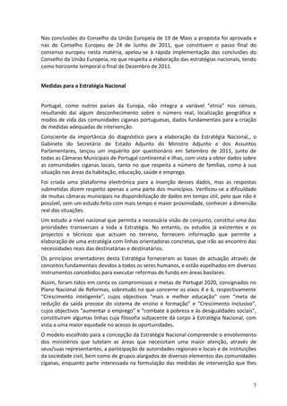 Nas conclusões do Conselho da União Europeia de 19 de Maio a proposta foi aprovada e
nas do Conselho Europeu de 24 de Junho de 2011, que constituem o passo final do
consenso europeu nesta matéria, apelou-se à rápida implementação das conclusões do
Conselho da União Europeia, no que respeita a elaboração das estratégias nacionais, tendo
como horizonte temporal o final de Dezembro de 2011.


Medidas para a Estratégia Nacional


Portugal, como outros países da Europa, não integra a variável “etnia” nos censos,
resultando daí algum desconhecimento sobre o número real, localização geográfica e
modos de vida das comunidades ciganas portuguesas, dados fundamentais para a criação
de medidas adequadas de intervenção.
Consciente da importância do diagnóstico para a elaboração da Estratégia Nacional,, o
Gabinete do Secretário de Estado Adjunto do Ministro Adjunto e dos Assuntos
Parlamentares, lançou um inquérito por questionário em Setembro de 2011, junto de
todas as Câmaras Municipais de Portugal continental e ilhas, com vista a obter dados sobre
as comunidades ciganas locais, tanto no que respeita a número de famílias, como à sua
situação nas áreas da habitação, educação, saúde e emprego.
Foi criada uma plataforma electrónica para a inserção desses dados, mas as respostas
submetidas dizem respeito apenas a uma parte dos municípios. Verificou-se a dificuldade
de muitas câmaras municipais na disponibilização de dados em tempo útil, pelo que não é
possível, sem um estudo feito com mais tempo e maior proximidade, conhecer a dimensão
real das situações.
Um estudo a nível nacional que permita a necessária visão de conjunto, constitui uma das
prioridades transversais a toda a Estratégia. No entanto, os estudos já existentes e os
projectos e técnicos que actuam no terreno, fornecem informação que permite a
elaboração de uma estratégia com linhas orientadoras concretas, que irão ao encontro das
necessidades reais das destinatárias e destinatários.
Os princípios orientadores desta Estratégia forneceram as bases de actuação através de
conceitos fundamentais devidos a todos os seres humanos, e estão espelhados em diversos
instrumentos concebidos para executar reformas de fundo em áreas basilares.
Assim, foram tidos em conta os compromissos e metas de Portugal 2020, consignados no
Plano Nacional de Reformas, sobretudo no que concerne os eixos 4 e 6, respectivamente
“Crescimento inteligente”, cujos objectivos “mais e melhor educação” com “meta de
redução da saída precoce do sistema de ensino e formação” e “Crescimento Inclusivo”,
cujos objectivos “aumentar o emprego” e “combate à pobreza e às desigualdades sociais”,
constituíram algumas linhas cuja filosofia subjacente dá corpo à Estratégia Nacional, com
vista a uma maior equidade no acesso às oportunidades.
O modelo escolhido para a concepção da Estratégia Nacional compreende o envolvimento
dos ministérios que tutelam as áreas que necessitam uma maior atenção, através de
seus/suas representantes, a participação de autoridades regionais e locais e de instituições
da sociedade civil, bem como de grupos alargados de diversos elementos das comunidades
ciganas, enquanto parte interessada na formulação das medidas de intervenção que lhes


                                                                                          7
 