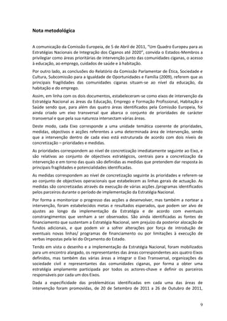 Nota metodológica

A comunicação da Comissão Europeia, de 5 de Abril de 2011, “Um Quadro Europeu para as
Estratégias Nacionais de Integração dos Ciganos até 2020”, convida o Estados-Membros a
privilegiar como áreas prioritárias de intervenção junto das comunidades ciganas, o acesso
à educação, ao emprego, cuidados de saúde e à habitação.
Por outro lado, as conclusões do Relatório da Comissão Parlamentar de Ética, Sociedade e
Cultura, Subcomissão para a Igualdade de Oportunidades e Família (2009), referem que as
principais fragilidades das comunidades ciganas situam-se ao nível da educação, da
habitação e do emprego.
Assim, em linha com os dois documentos, estabeleceram-se como eixos de intervenção da
Estratégia Nacional as áreas da Educação, Emprego e Formação Profissional, Habitação e
Saúde sendo que, para além das quatro áreas identificados pela Comissão Europeia, foi
ainda criado um eixo transversal que abarca o conjunto de prioridades de carácter
transversal e que pela sua natureza intersectam várias áreas.
Deste modo, cada Eixo corresponde a uma unidade temática coerente de prioridades,
medidas, objectivos e acções referentes a uma determinada área de intervenção, sendo
que a intervenção dentro de cada eixo está estruturada de acordo com dois níveis de
concretização – prioridades e medidas.
As prioridades correspondem ao nível de concretização imediatamente seguinte ao Eixo, e
são relativas ao conjunto de objectivos estratégicos, centrais para a concretização da
intervenção e em torno das quais são definidas as medidas que pretendem dar resposta às
principais fragilidades e potencialidades identificadas.
As medidas correspondem ao nível de concretização seguinte às prioridades e referem-se
ao conjunto de objectivos operacionais que estabelecem as linhas gerais de actuação. As
medidas são concretizadas através da execução de várias acções /programas identificados
pelos parceiros durante o período de implementação da Estratégia Nacional.
Por forma a monitorizar o progresso das acções a desenvolver, mas também a nortear a
intervenção, foram estabelecidos metas e resultados esperados, que podem ser alvo de
ajustes ao longo da implementação da Estratégia e de acordo com eventuais
constrangimentos que venham a ser observados. São ainda identificadas as fontes de
financiamento que sustentam a Estratégia Nacional, sem prejuízo da posterior alocação de
fundos adicionais, e que podem vir a sofrer alterações por força de introdução de
eventuais novas linhas/ programas de financiamento ou por limitações à execução de
verbas impostas pela lei do Orçamento do Estado.
Tendo em vista o desenho e a implementação da Estratégia Nacional, foram mobilizados
para um encontro alargado, os representantes das áreas correspondentes aos quatro Eixos
definidos, mas também das várias áreas a integrar o Eixo Transversal, organizações da
sociedade civil e representantes das comunidades ciganas, por forma a obter uma
estratégia amplamente participada por todos os actores-chave e definir os parceiros
responsáveis por cada um dos Eixos.
Dada a especificidade das problemáticas identificadas em cada uma das áreas de
intervenção foram promovidas, de 20 de Setembro de 2011 a 26 de Outubro de 2011,


                                                                                        9
 