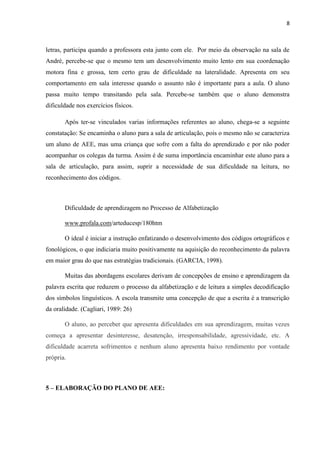 8
letras, participa quando a professora esta junto com ele. Por meio da observação na sala de
André, percebe-se que o mesmo tem um desenvolvimento muito lento em sua coordenação
motora fina e grossa, tem certo grau de dificuldade na lateralidade. Apresenta em seu
comportamento em sala interesse quando o assunto não é importante para a aula. O aluno
passa muito tempo transitando pela sala. Percebe-se também que o aluno demonstra
dificuldade nos exercícios físicos.
Após ter-se vinculados varias informações referentes ao aluno, chega-se a seguinte
constatação: Se encaminha o aluno para a sala de articulação, pois o mesmo não se caracteriza
um aluno de AEE, mas uma criança que sofre com a falta do aprendizado e por não poder
acompanhar os colegas da turma. Assim é de suma importância encaminhar este aluno para a
sala de articulação, para assim, suprir a necessidade de sua dificuldade na leitura, no
reconhecimento dos códigos.
Dificuldade de aprendizagem no Processo de Alfabetização
www.profala.com/arteducesp/180htm
O ideal é iniciar a instrução enfatizando o desenvolvimento dos códigos ortográficos e
fonológicos, o que indiciaria muito positivamente na aquisição do reconhecimento da palavra
em maior grau do que nas estratégias tradicionais. (GARCIA, 1998).
Muitas das abordagens escolares derivam de concepções de ensino e aprendizagem da
palavra escrita que reduzem o processo da alfabetização e de leitura a simples decodificação
dos símbolos linguísticos. A escola transmite uma concepção de que a escrita é a transcrição
da oralidade. (Cagliari, 1989: 26)
O aluno, ao perceber que apresenta dificuldades em sua aprendizagem, muitas vezes
começa a apresentar desinteresse, desatenção, irresponsabilidade, agressividade, etc. A
dificuldade acarreta sofrimentos e nenhum aluno apresenta baixo rendimento por vontade
própria.
5 – ELABORAÇÃO DO PLANO DE AEE:
 