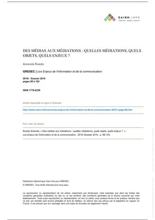 DES MÉDIAS AUX MÉDIATIONS : QUELLES MÉDIATIONS, QUELS
OBJETS, QUELS ENJEUX ?
Amanda Rueda
GRESEC | Les Enjeux de l'information et de la communication
2010/ - Dossier 2010
pages 88 à 103
ISSN 1778-4239
Article disponible en ligne à l'adresse:
--------------------------------------------------------------------------------------------------------------------
http://www.cairn.info/revue-les-enjeux-de-l-information-et-de-la-communication-2010--page-88.htm
--------------------------------------------------------------------------------------------------------------------
Pour citer cet article :
--------------------------------------------------------------------------------------------------------------------
Rueda Amanda, « Des médias aux médiations : quelles médiations, quels objets, quels enjeux ? »,
Les Enjeux de l'information et de la communication, 2010/ Dossier 2010, p. 88-103.
--------------------------------------------------------------------------------------------------------------------
Distribution électronique Cairn.info pour GRESEC.
© GRESEC. Tous droits réservés pour tous pays.
La reproduction ou représentation de cet article, notamment par photocopie, n'est autorisée que dans les limites des
conditions générales d'utilisation du site ou, le cas échéant, des conditions générales de la licence souscrite par votre
établissement. Toute autre reproduction ou représentation, en tout ou partie, sous quelque forme et de quelque manière que
ce soit, est interdite sauf accord préalable et écrit de l'éditeur, en dehors des cas prévus par la législation en vigueur en
France. Il est précisé que son stockage dans une base de données est également interdit.
Documenttéléchargédepuiswww.cairn.info---197.3.234.108-31/01/201402h11.©GRESEC
Documenttéléchargédepuiswww.cairn.info---197.3.234.108-31/01/201402h11.©GRESEC
 