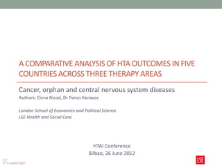 A COMPARATIVE ANALYSIS OF HTA OUTCOMES IN FIVE
COUNTRIES ACROSS THREE THERAPY AREAS
Cancer, orphan and central nervous system diseases
Authors: Elena Nicod, Dr Panos Kanavos

London School of Economics and Political Science
LSE Health and Social Care




                                    HTAI Conference
                                  Bilbao, 26 June 2012
 
