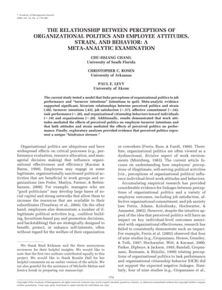 Academy of Management Journal
2009, Vol. 52, No. 4, 779–801.




                   THE RELATIONSHIP BETWEEN PERCEPTIONS OF
                ORGANIZATIONAL POLITICS AND EMPLOYEE ATTITUDES,
                           STRAIN, AND BEHAVIOR: A
                         META-ANALYTIC EXAMINATION
                                                                    CHU-HSIANG CHANG
                                                                   University of South Florida

                                                                    CHRISTOPHER C. ROSEN
                                                                     University of Arkansas

                                                                            PAUL E. LEVY
                                                                          University of Akron

                          The current study tested a model that links perceptions of organizational politics to job
                          performance and “turnover intentions” (intentions to quit). Meta-analytic evidence
                          supported significant, bivariate relationships between perceived politics and strain
                          (.48), turnover intentions (.43), job satisfaction ( .57), affective commitment ( .54),
                          task performance ( .20), and organizational citizenship behaviors toward individuals
                          ( .16) and organizations ( .20). Additionally, results demonstrated that work atti-
                          tudes mediated the effects of perceived politics on employee turnover intentions and
                          that both attitudes and strain mediated the effects of perceived politics on perfor-
                          mance. Finally, exploratory analyses provided evidence that perceived politics repre-
                          sent a unique “hindrance stressor.”


   Organizational politics are ubiquitous and have                                                or coworkers (Ferris, Russ, & Fandt, 1989). There-
widespread effects on critical processes (e.g., per-                                              fore, organizational politics are often viewed as a
formance evaluation, resource allocation, and man-                                                dysfunctional, divisive aspect of work environ-
agerial decision making) that influence organi-                                                   ments (Mintzberg, 1983). The current article fo-
zational effectiveness and efficiency (Kacmar &                                                   cuses on understanding how employees’ percep-
Baron, 1999). Employees may engage in some                                                        tions of illegitimate, self-serving political activities
legitimate, organizationally sanctioned political ac-                                             (viz., perceptions of organizational politics) influ-
tivities that are beneficial to work groups and or-                                               ence individual-level work attitudes and behaviors.
ganizations (see Fedor, Maslyn, Farmer, & Betten-                                                    Accumulating empirical research has provided
hausen, 2008). For example, managers who are                                                      considerable evidence for linkages between percep-
“good politicians” may develop large bases of so-                                                 tions of organizational politics and a variety of
cial capital and strong networks that allow them to                                               employee outcomes, including job satisfaction, af-
increase the resources that are available to their                                                fective organizational commitment, and job anxiety
subordinates (Treadway et al., 2004). On the other                                                (see Ferris, Adams, Kolodinsky, Hochwarter, &
hand, employees also demonstrate a number of il-                                                  Ammeter, 2002). However, despite the intuitive ap-
legitimate political activities (e.g., coalition build-                                           peal of the idea that perceived politics will have an
ing, favoritism-based pay and promotion decisions,                                                impact on key individual-level outcomes associ-
and backstabbing) that are strategically designed to                                              ated with organizational effectiveness, research has
benefit, protect, or enhance self-interests, often                                                failed to consistently demonstrate such an impact.
without regard for the welfare of their organization                                              For example, Ferris et al. (2002) observed that four
                                                                                                  of nine studies (e.g., Cropanzano, Howes, Grandey,
                                                                                                  & Toth, 1997; Hochwarter, Witt, & Kacmar, 2000;
   We thank Brad Kirkman and the three anonymous
                                                                                                  Parker, Dipboye, & Jackson, 1995; Randall, Cropan-
reviewers for their helpful insights. We would like to
note that the first two authors contributed equally to this
                                                                                                  zano, Bormann, & Birjulin, 1999) relating percep-
project. We would like to thank Rosalie Hall for her                                              tions of organizational politics to task performance
helpful comments on an earlier version of the article. We                                         and organizational citizenship behavior (OCB) did
are also grateful for the assistance of Michelle Matias and                                       not support the expected negative linkages. Simi-
Jessica Junak in preparing our manuscript.                                                        larly, four of nine studies (e.g., Cropanzano et al.,
                                                                                         779
Copyright of the Academy of Management, all rights reserved. Contents may not be copied, emailed, posted to a listserv, or otherwise transmitted without the copyright holder’s express
written permission. Users may print, download or email articles for individual use only.
 