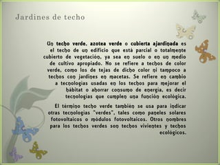 Jardines de techo


       Un techo verde, azotea verde o cubierta ajardinada es
         el techo de un edificio que está parcial o totalmente
      cubierto de vegetación, ya sea en suelo o en un medio
         de cultivo apropiado. No se refiere a techos de color
       verde, como los de tejas de dicho color ni tampoco a
        techos con jardines en macetas. Se refiere en cambio
           a tecnologías usadas en los techos para mejorar el
                hábitat o ahorrar consumo de energía, es decir
               tecnologías que cumplen una función ecológica.
           El término techo verde también se usa para indicar
        otras tecnologías "verdes", tales como paneles solares
         fotovoltaicos o módulos fotovoltaicos. Otros nombres
         para los techos verdes son techos vivientes y techos
                                                    ecológicos.
 