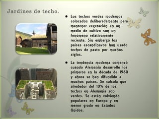 Jardines de techo.
                        Los techos verdes modernos
                         colocados deliberadamente para
                         mantener vegetación en un
                         medio de cultivo son un
                         fenómeno relativamente
                         reciente. Sin embargo los
                         países escandinavos han usado
                         techos de pasto por muchos
                         siglos.
                        La tendencia moderna comenzó
                         cuando Alemania desarrolló los
                         primeros en la década de 1960
                         y ahora se han difundido a
                         muchos países. Se calcula que
                         alrededor del 10% de los
                         techos en Alemania son
                         verdes. Se están volviendo
                         populares en Europa y en
                         menor grado en Estados
                         Unidos.
 
