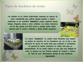 Tipos de Jardines de techo.


 Los jardines en los techos tradicionales requieren un espesor de
     suelo considerable para cultivar plantas grandes y césped
 tradicional, se los considera "intensivos" porque requieren mucho
 trabajo, irrigación, abono y otros cuidados. Los techos intensivos
    son de tipo parque con fácil acceso y pueden incluir desde
   especias para la cocina a arbustos y hasta árboles pequeños.



                       Los techos "extensivos", en cambio están diseñados para requerir
                       un mínimo de atención, tal vez desmalezar una vez al año o una
                       aplicación de abono de acción lenta para estimular el crecimiento.
                            En general los techos extensivos se visitan sólo para su
                       mantenimiento. Se los puede cultivar en una capa muy delgada de
                       suelo; la mayoría usa una fórmula especial de compost o incluso
                            de "lana de roca" directamente encima de una membrana
                                                  impermeable.
 