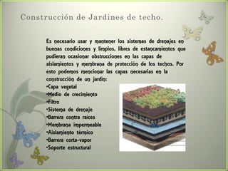 Construcción de Jardines de techo.


      Es necesario usar y mantener los sistemas de drenajes en
      buenas condiciones y limpios, libres de estancamientos que
      pudieran ocasionar obstrucciones en las capas de
      aislamientos y membrana de protección de los techos. Por
      esto podemos mencionar las capas necesarias en la
      construcción de un jardín:
      •Capa vegetal
      •Medio de crecimiento
      •Filtro
      •Sistema de drenaje
      •Barrera contra raíces
      •Membrana impermeable
      •Aislamiento térmico
      •Barrera corta-vapor
      •Soporte estructural
 