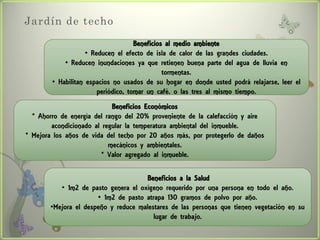 Jardín de techo
                                     Beneficios al medio ambiente
                    • Reducen el efecto de isla de calor de las grandes ciudades.
            • Reducen inundaciones ya que retienen buena parte del agua de lluvia en
                                               tormentas.
        • Habilitan espacios no usados de su hogar en donde usted podrá relajarse, leer el
                        periódico, tomar un café. o las tres al mismo tiempo.
                            Beneficios Económicos
  * Ahorro de energía del rango del 20% proveniente de la calefacción y aire
        acondicionado al regular la temperatura ambiental del inmueble.
* Mejora los años de vida del techo por 20 años más, por protegerlo de daños
                           mecánicos y ambientales.
                         * Valor agregado al inmueble.

                                      Beneficios a la Salud
          • 1m2 de pasto genera el oxígeno requerido por una persona en todo el año.
                      • 1m2 de pasto atrapa 130 gramos de polvo por año.
       •Mejora el despeño y reduce malestares de las personas que tienen vegetación en su
                                        lugar de trabajo.
 