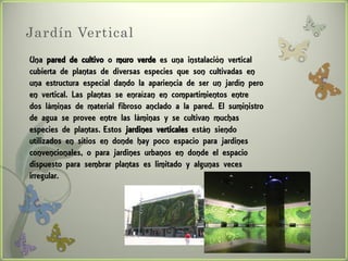 Jardín Vertical
Una pared de cultivo o muro verde es una instalación vertical
cubierta de plantas de diversas especies que son cultivadas en
una estructura especial dando la apariencia de ser un jardín pero
en vertical. Las plantas se enraízan en compartimientos entre
dos láminas de material fibroso anclado a la pared. El suministro
de agua se provee entre las láminas y se cultivan muchas
especies de plantas. Estos jardines verticales están siendo
utilizados en sitios en donde hay poco espacio para jardines
convencionales, o para jardines urbanos en donde el espacio
dispuesto para sembrar plantas es limitado y algunas veces
irregular.
 