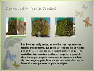 Construcción Jardín Vertical




        Para hacer un jardín vertical, se necesita tener una estructura
        metálica preferiblemente, que puede ser comprada en las tiendas
        para jardines, o hecha con unos cuentos cables y un poco de
        creatividad. Esta estructura metálica se cuelga en la pared de
        cierta forma que no quede completamente pegada a la misma,
        sino que tenga un poco de separación para evitar el exceso de
        humedad y para que entre un poco de oxigeno.
 