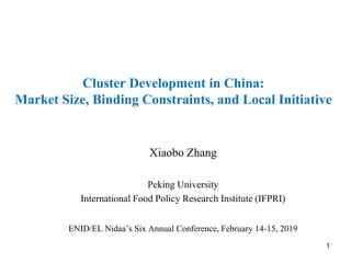 Cluster Development in China:
Market Size, Binding Constraints, and Local Initiative
Xiaobo Zhang
Peking University
International Food Policy Research Institute (IFPRI)
ENID/EL Nidaa’s Six Annual Conference, February 14-15, 2019
1
 