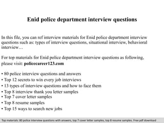 Enid police department interview questions 
In this file, you can ref interview materials for Enid police department interview 
questions such as: types of interview questions, situational interview, behavioral 
interview… 
For top materials for Enid police department interview questions as following, 
please visit: policecareer123.com 
• 80 police interview questions and answers 
• Top 12 secrets to win every job interviews 
• 13 types of interview questions and how to face them 
• Top 8 interview thank you letter samples 
• Top 7 cover letter samples 
• Top 8 resume samples 
• Top 15 ways to search new jobs 
Top materials: 80 police interview questions with answers, top 7 cover letter samples, top 8 resume samples. Free pdf download 
 